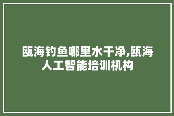瓯海钓鱼哪里水干净,瓯海人工智能培训机构 智能助手