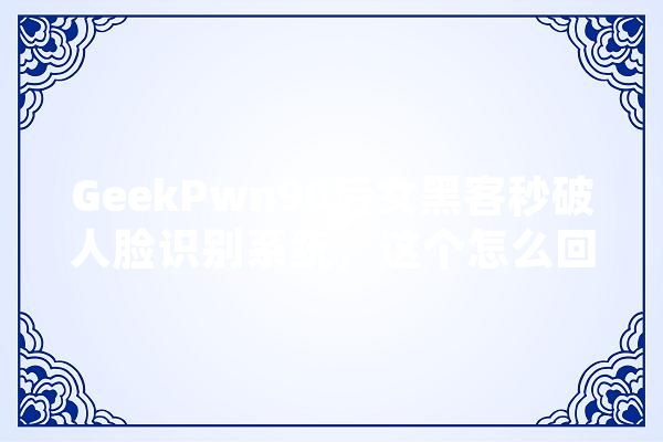 GeekPwn90后女黑客秒破人脸识别系统，这个怎么回事呢,人工智能攻防导调系统设计 智能写作