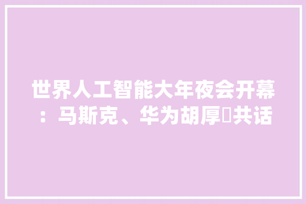 世界人工智能大年夜会开幕：马斯克、华为胡厚崑共话AIGC谷歌、特斯拉展示AI能力_模子_华为 智能助手