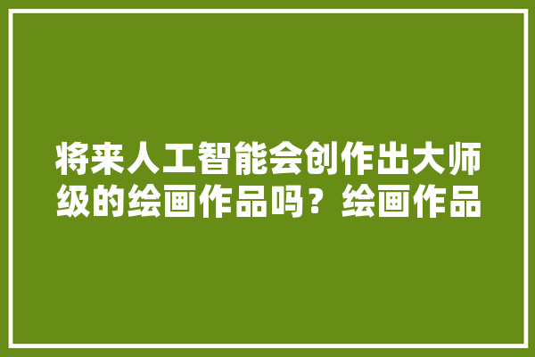 将来人工智能会创作出大师级的绘画作品吗？绘画作品会不会与照片一样廉价,人工智能手绘 智能写作
