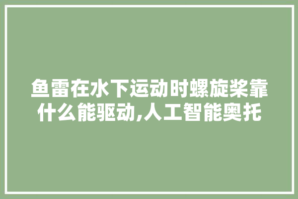 鱼雷在水下运动时螺旋桨靠什么能驱动,人工智能奥托尔能打得过黑豹吗 智能写作