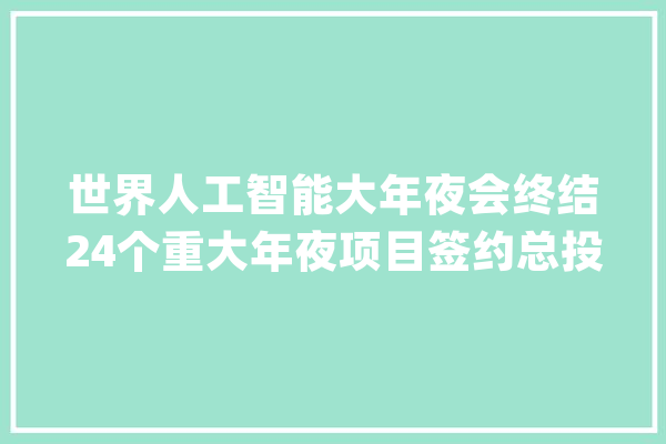 世界人工智能大年夜会终结24个重大年夜项目签约总投资额超400亿_人工智能_模子 科技快讯