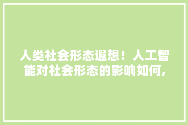 人类社会形态遐想！人工智能对社会形态的影响如何,路边人工智能免费送骗局