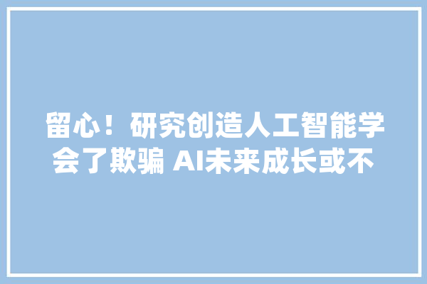留心！研究创造人工智能学会了欺骗 AI未来成长或不受人类控制_人类_技巧 文字写作