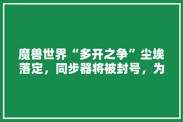 魔兽世界“多开之争”尘埃落定，同步器将被封号，为何玩家却吐槽暴雪亡羊补牢,人工智能 神 绘影字幕