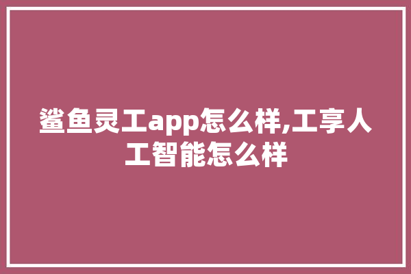 鲨鱼灵工app怎么样,工享人工智能怎么样 AI简讯