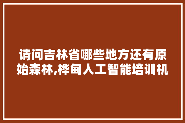 请问吉林省哪些地方还有原始森林,桦甸人工智能培训机构 智能问答