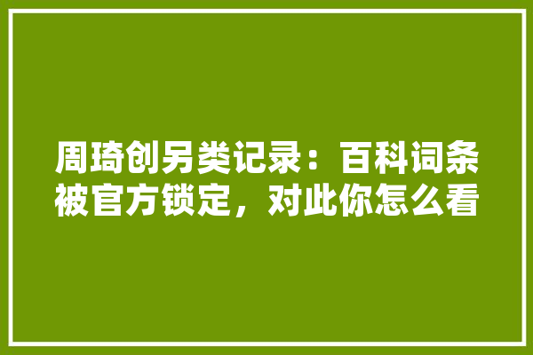 周琦创另类记录：百科词条被官方锁定，对此你怎么看,人工智能战斗