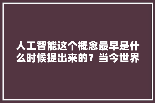 人工智能这个概念最早是什么时候提出来的？当今世界对人工智能持什么态度,人工智能成为新生产工具 智能助手