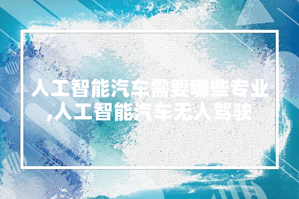 人工智能汽车需要哪些专业,人工智能汽车无人驾驶 绘影字幕