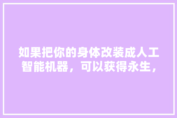 如果把你的身体改装成人工智能机器，可以获得永生，你愿意吗,成人工智能后学什么 智能问答