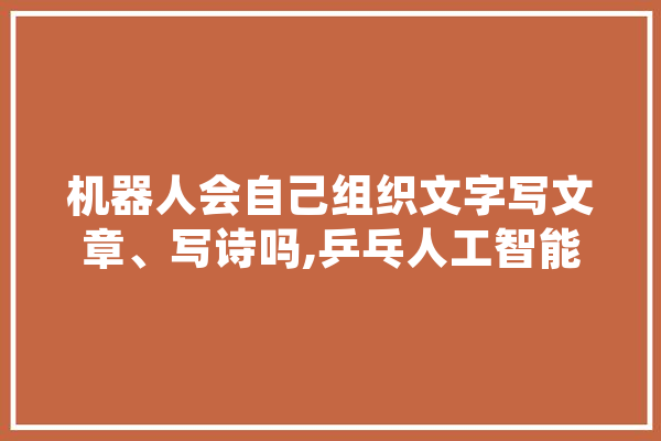 机器人会自己组织文字写文章、写诗吗,乒乓人工智能是干嘛的 计算机