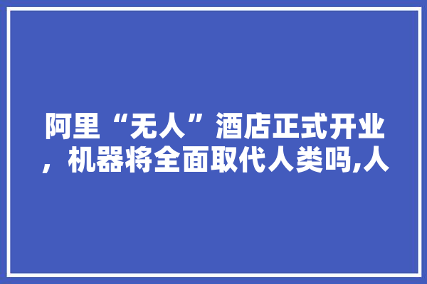 阿里“无人”酒店正式开业，机器将全面取代人类吗,人工智能小i AI简讯