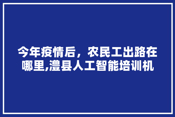 今年疫情后，农民工出路在哪里,澧县人工智能培训机构 科技快讯