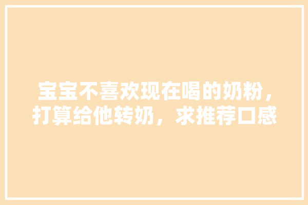 宝宝不喜欢现在喝的奶粉，打算给他转奶，求推荐口感和营养都不错的奶粉~,海普人工智能怎么样