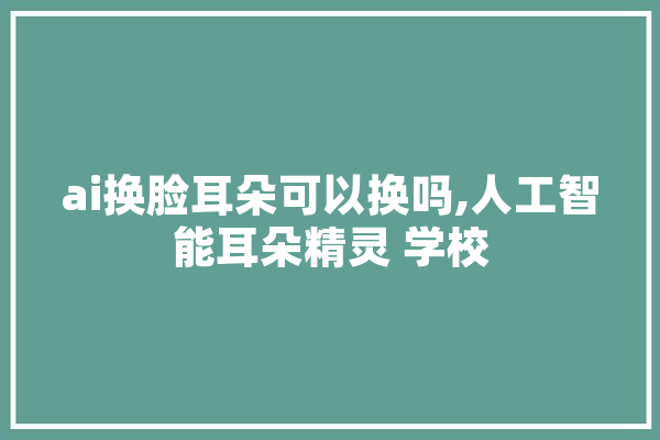 ai换脸耳朵可以换吗,人工智能耳朵精灵 学校