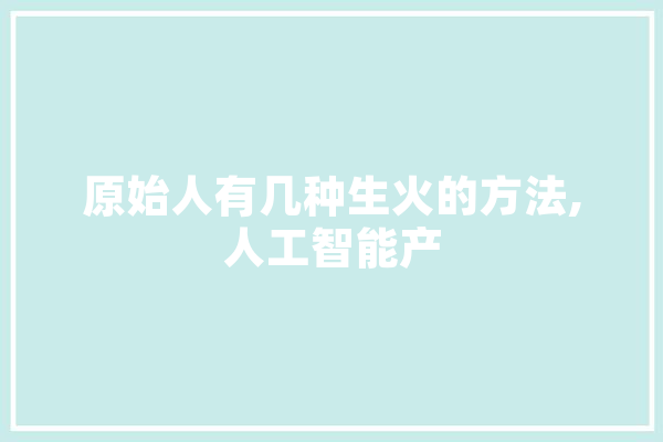 原始人有几种生火的方法,人工智能产 智能问答