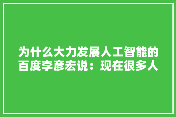 为什么大力发展人工智能的百度李彦宏说：现在很多人工智能是假的？那么真的是什么样,人工智能手臂