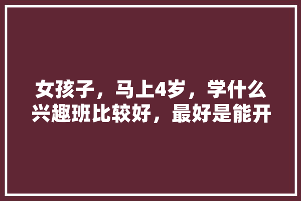 女孩子，马上4岁，学什么兴趣班比较好，最好是能开发智力或锻炼逻辑思维等，谢谢,人工智能小孩 智能助手
