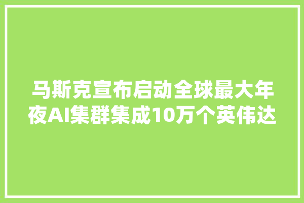 马斯克宣布启动全球最大年夜AI集群集成10万个英伟达H100 GPU_集群_特斯拉