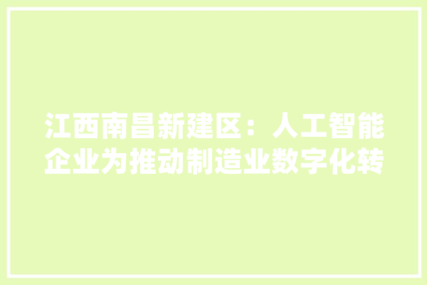 江西南昌新建区：人工智能企业为推动制造业数字化转型赋能_机械人_南昌 文字写作