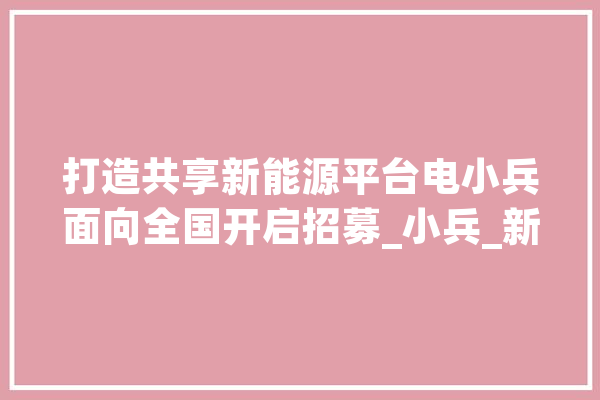打造共享新能源平台电小兵面向全国开启招募_小兵_新能源 智能写作