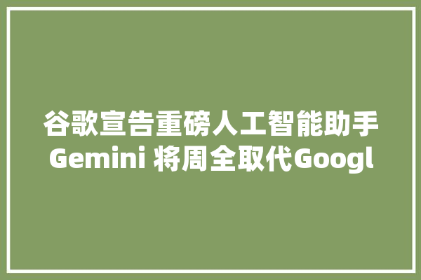谷歌宣告重磅人工智能助手Gemini 将周全取代Google Assistant_人工智能_法式
