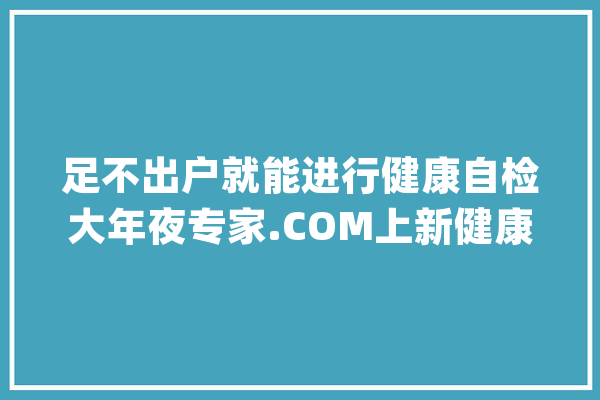 足不出户就能进行健康自检大年夜专家.COM上新健康自检产品“健康画像”_居平易近_疾病