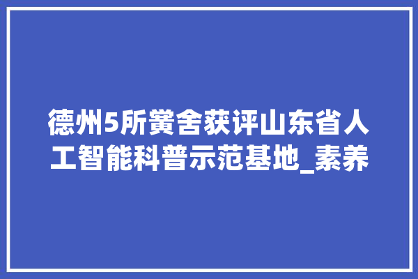 德州5所黉舍获评山东省人工智能科普示范基地_素养_本质