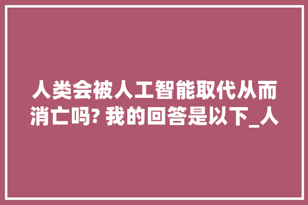 人类会被人工智能取代从而消亡吗? 我的回答是以下_人工智能_人类 AI简讯