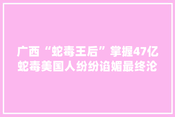 广西“蛇毒王后”掌握47亿蛇毒美国人纷纷谄媚最终沦为阶下囚_蛇毒_美国 智能写作