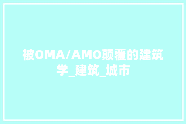 被OMA/AMO颠覆的建筑学_建筑_城市 计算机
