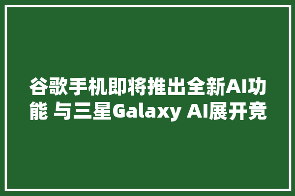谷歌手机即将推出全新AI功能 与三星Galaxy AI展开竞争_功效_用户 智能问答