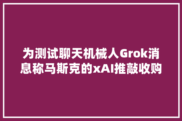 为测试聊天机械人Grok消息称马斯克的xAI推敲收购Character.AI_进行了_本身的 AI简讯