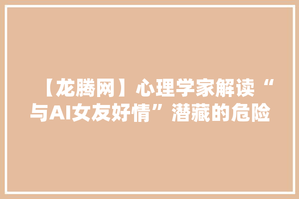 【龙腾网】心理学家解读“与AI女友好情”潜藏的危险性_男性_伴侣 智能写作