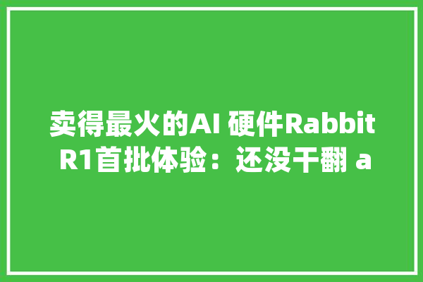 卖得最火的AI 硬件Rabbit R1首批体验：还没干翻 app被质疑造假_手机_用户 智能助手