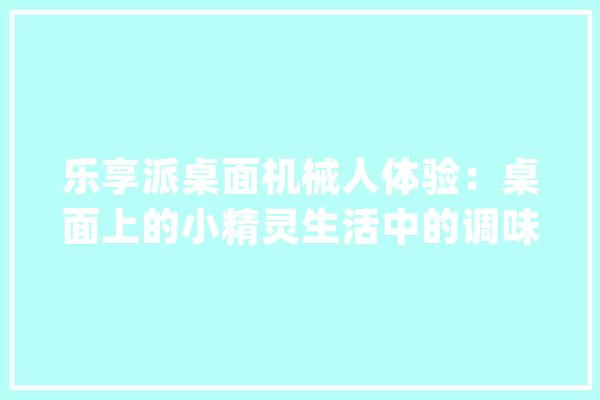 乐享派桌面机械人体验：桌面上的小精灵生活中的调味剂_乐天派_机械人 科技快讯