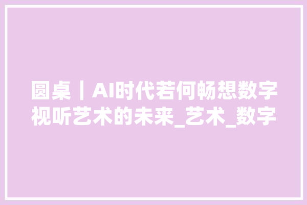 圆桌｜AI时代若何畅想数字视听艺术的未来_艺术_数字 文字写作