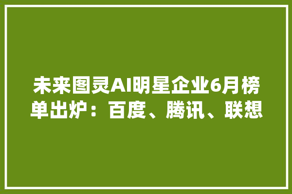 未来图灵AI明星企业6月榜单出炉：百度、腾讯、联想位居前3名_榜单_机械人 云服务