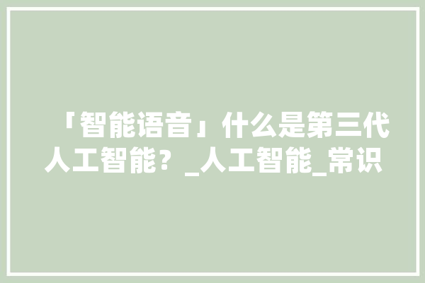 「智能语音」什么是第三代人工智能？_人工智能_常识 科技快讯
