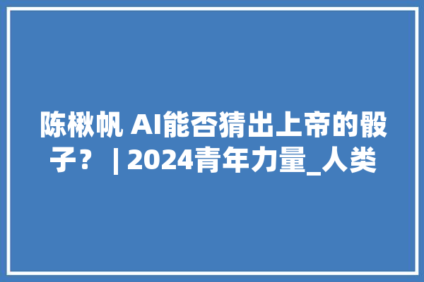 陈楸帆 AI能否猜出上帝的骰子？ | 2024青年力量_人类_人工智能 计算机
