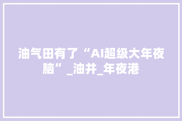 油气田有了“AI超级大年夜脑”_油井_年夜港 智能写作