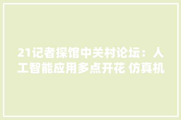 21记者探馆中关村论坛：人工智能应用多点开花 仿真机械人、航天火箭等硬科技成果纷纭_北京_量子 智能助手