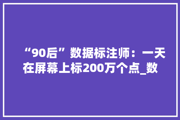 “90后”数据标注师：一天在屏幕上标200万个点_数据_人工智能 文字写作