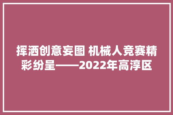 挥洒创意妄图 机械人竞赛精彩纷呈——2022年高淳区中小学生立异教诲嘉年光光阴成功举办_机械人_高淳
