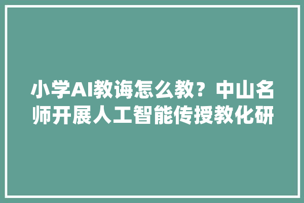 小学AI教诲怎么教？中山名师开展人工智能传授教化研讨交流_人工智能_先生 绘影字幕