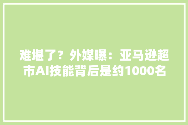 难堪了？外媒曝：亚马逊超市AI技能背后是约1000名在印度的廉价劳动力_亚马逊_美国 智能问答