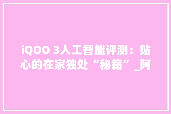 iQOO 3人工智能评测：贴心的在家独处“秘籍”_阿呆_庞杂 文字写作