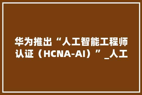 华为推出“人工智能工程师认证（HCNA-AI）”_人工智能_华为 AI快讯