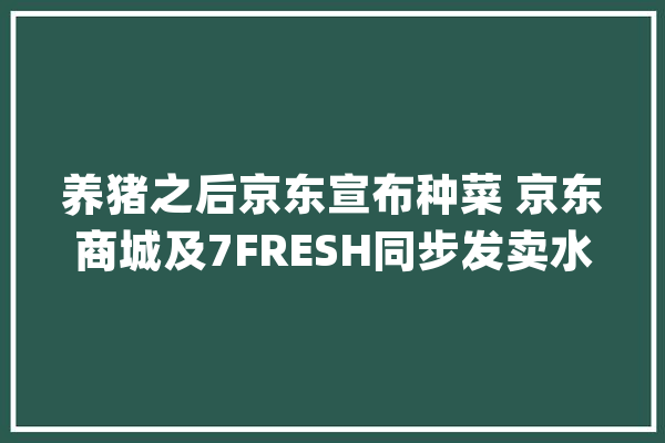 养猪之后京东宣布种菜 京东商城及7FRESH同步发卖水培蔬菜_生鲜_京东